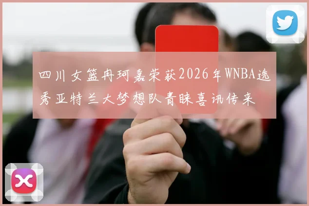 四川女篮冉珂嘉荣获2026年WNBA选秀亚特兰大梦想队青睐喜讯传来