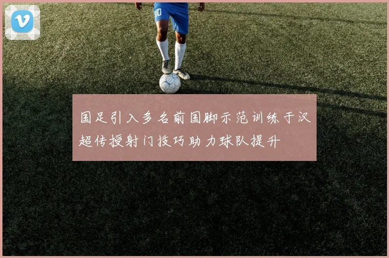 国足引入多名前国脚示范训练于汉超传授射门技巧助力球队提升