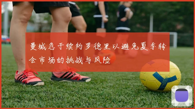 曼城急于续约罗德里以避免夏季转会市场的挑战与风险
