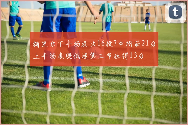 梅里尔下半场发力16投7中斩获21分上半场表现低迷第三节独得13分