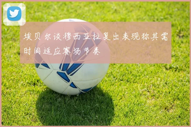 埃贝尔谈穆西亚拉复出表现称其需时间适应赛场节奏