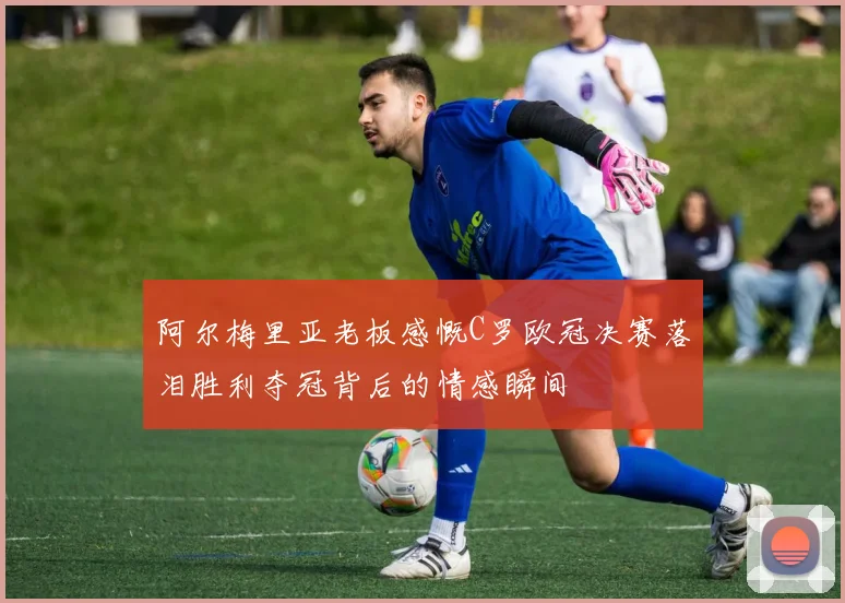 阿尔梅里亚老板感慨C罗欧冠决赛落泪胜利夺冠背后的情感瞬间