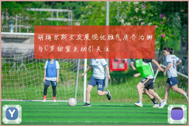 胡梅尔斯女友展现优雅气质乔治娜与C罗甜蜜互动引关注