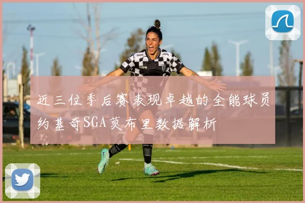 近三位季后赛表现卓越的全能球员约基奇SGA莫布里数据解析