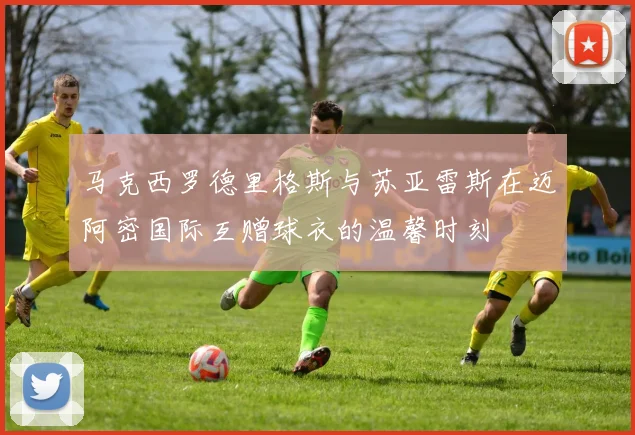 马克西罗德里格斯与苏亚雷斯在迈阿密国际互赠球衣的温馨时刻