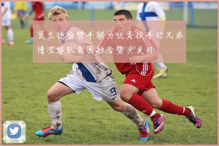 莫兰德盛赞手骐为优秀投手称兄弟情深球队氛围融洽势头良好