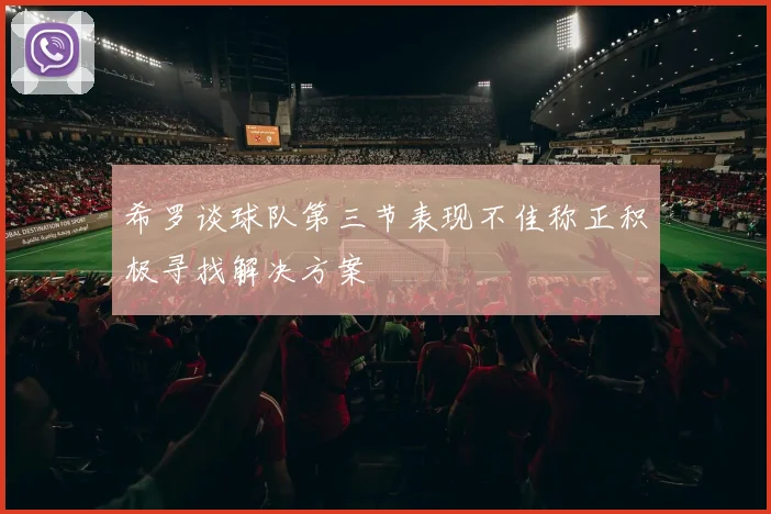 希罗谈球队第三节表现不佳称正积极寻找解决方案