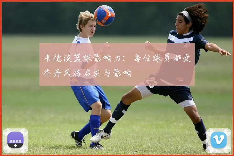韦德谈篮球影响力：每位球员都受乔丹风格启发与影响