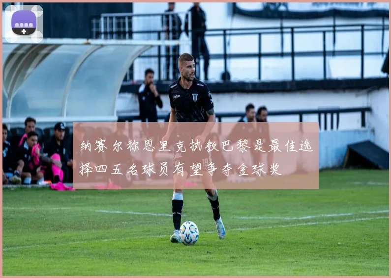 纳赛尔称恩里克执教巴黎是最佳选择四五名球员有望争夺金球奖