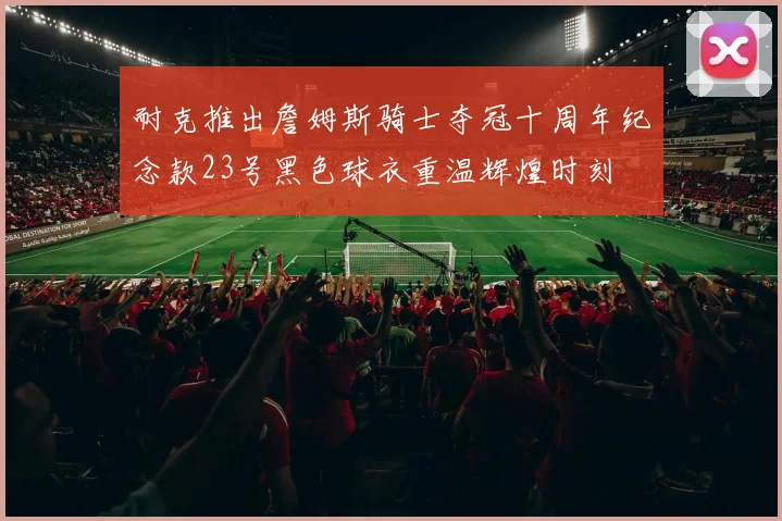 耐克推出詹姆斯骑士夺冠十周年纪念款23号黑色球衣重温辉煌时刻