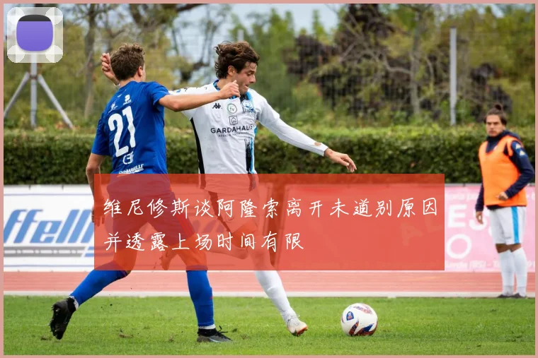 维尼修斯谈阿隆索离开未道别原因并透露上场时间有限