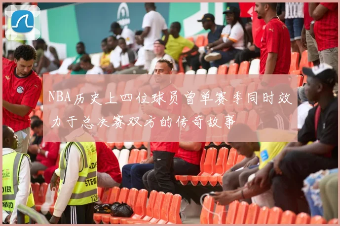 NBA历史上四位球员曾单赛季同时效力于总决赛双方的传奇故事