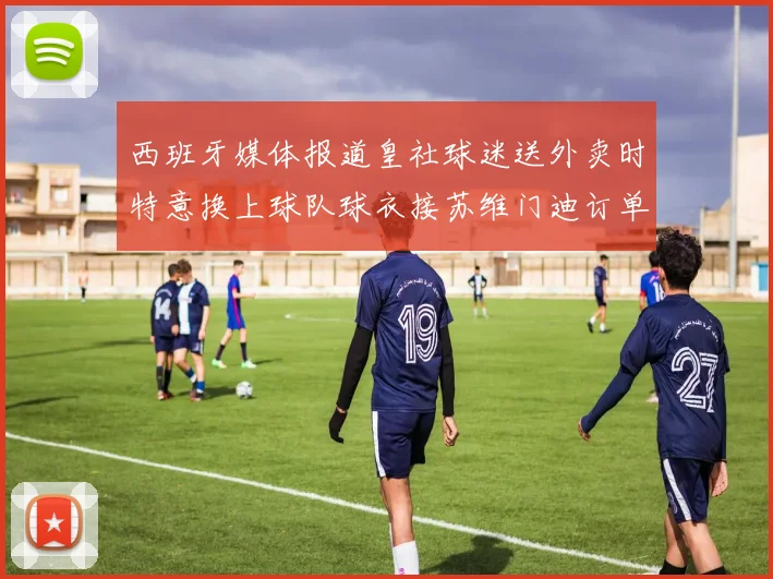 西班牙媒体报道皇社球迷送外卖时特意换上球队球衣接苏维门迪订单