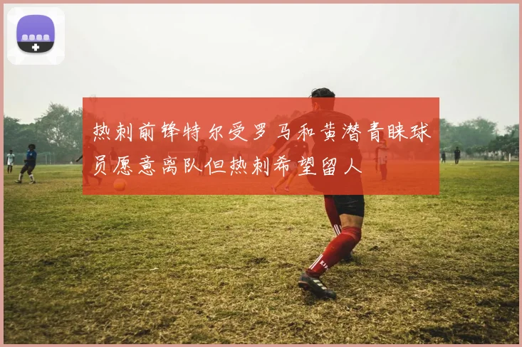 热刺前锋特尔受罗马和黄潜青睐球员愿意离队但热刺希望留人