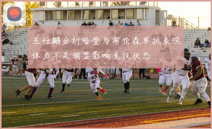 王仕鹏分析哈登与布伦森单挑表现体力不足明显影响竞技状态