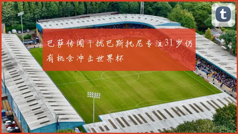 巴萨传闻干扰巴斯托尼专注31岁仍有机会冲击世界杯