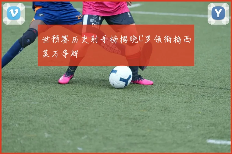 世预赛历史射手榜揭晓C罗领衔梅西莱万争辉