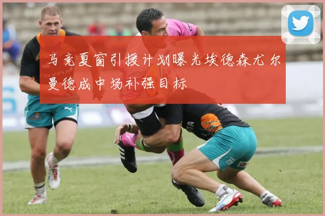 马竞夏窗引援计划曝光埃德森尤尔曼德成中场补强目标