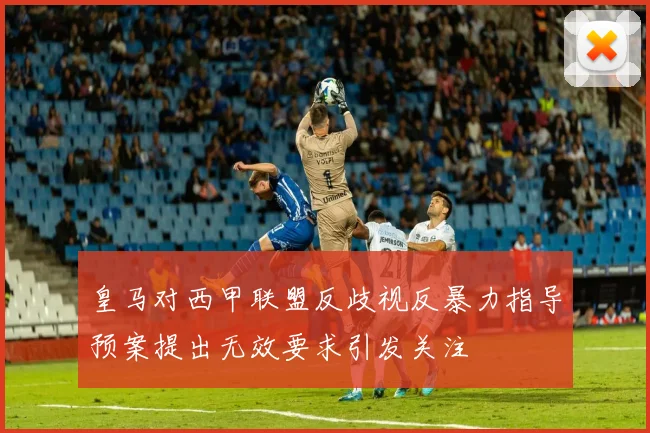 皇马对西甲联盟反歧视反暴力指导预案提出无效要求引发关注