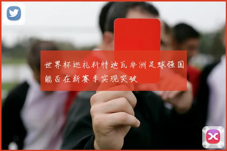 世界杯巡礼科特迪瓦非洲足球强国能否在新赛季实现突破