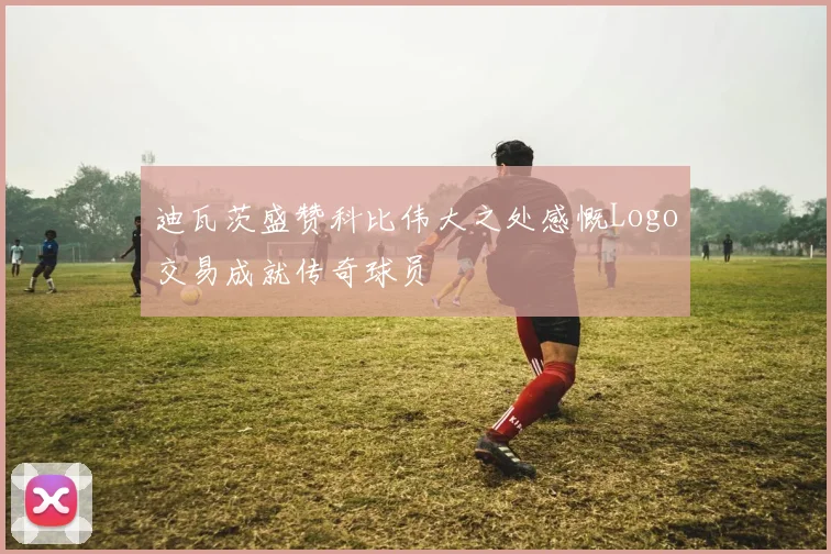 迪瓦茨盛赞科比伟大之处感慨Logo交易成就传奇球员