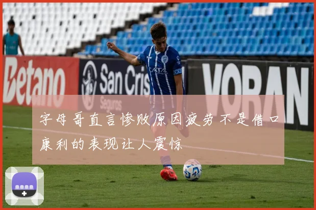 字母哥直言惨败原因疲劳不是借口康利的表现让人震惊