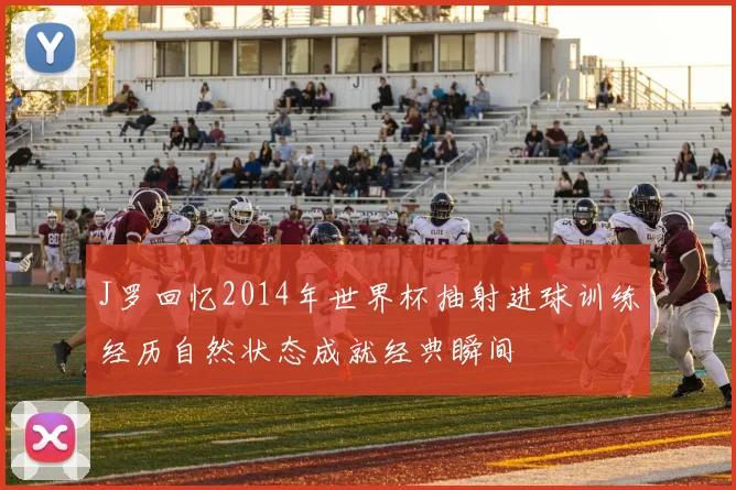 J罗回忆2014年世界杯抽射进球训练经历自然状态成就经典瞬间