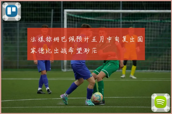 法媒称姆巴佩预计五月中旬复出国家德比出战希望渺茫