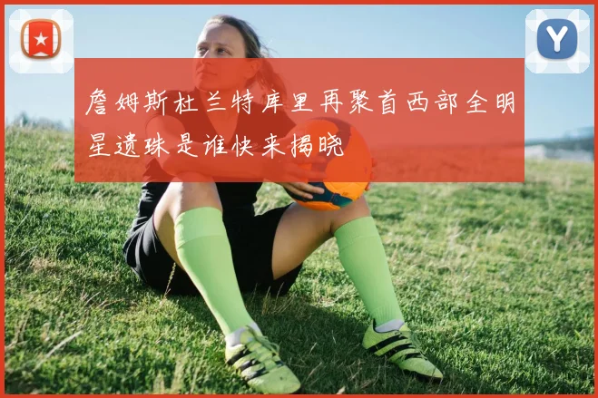 詹姆斯杜兰特库里再聚首西部全明星遗珠是谁快来揭晓