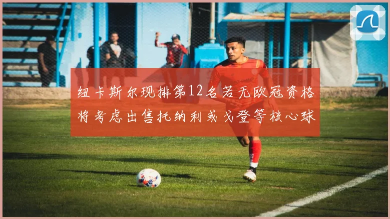 纽卡斯尔现排第12名若无欧冠资格将考虑出售托纳利或戈登等核心球员