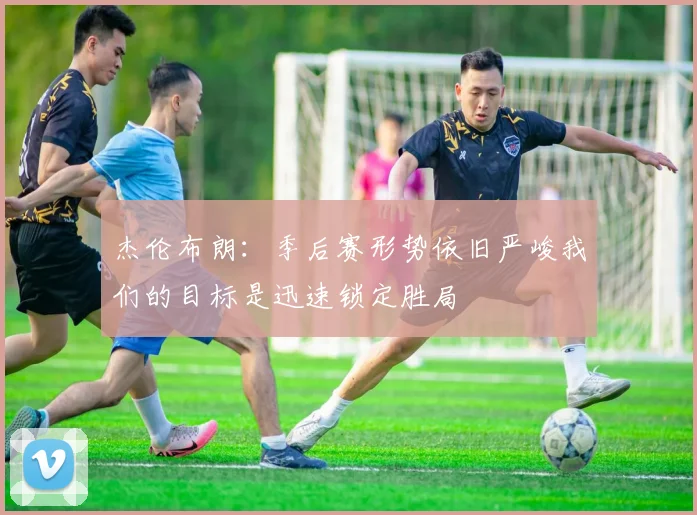 杰伦布朗：季后赛形势依旧严峻我们的目标是迅速锁定胜局