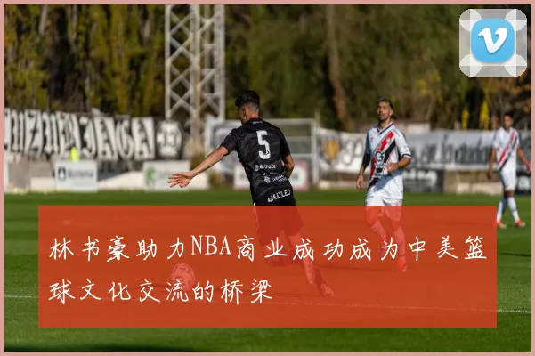 林书豪助力NBA商业成功成为中美篮球文化交流的桥梁