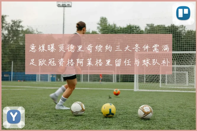 意媒曝莫德里奇续约三大条件需满足欧冠资格阿莱格里留任与球队补强