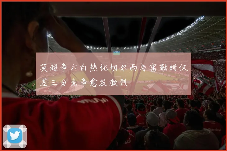 英超争六白热化切尔西与富勒姆仅差三分竞争愈发激烈
