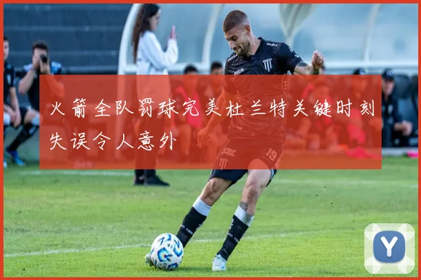 火箭全队罚球完美杜兰特关键时刻失误令人意外