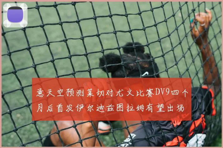 意天空预测莱切对尤文比赛DV9四个月后首发伊尔迪兹图拉姆有望出场