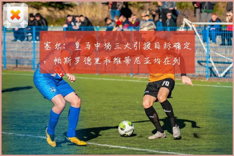 塞尔：皇马中场三大引援目标确定，帕斯罗德里和维蒂尼亚均在列